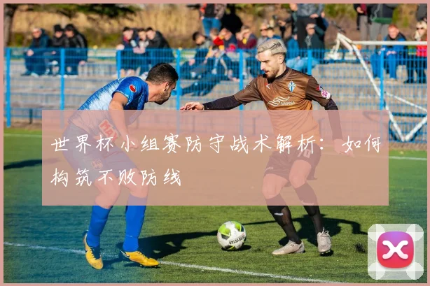 世界杯小组赛防守战术解析:如何构筑不败防线
