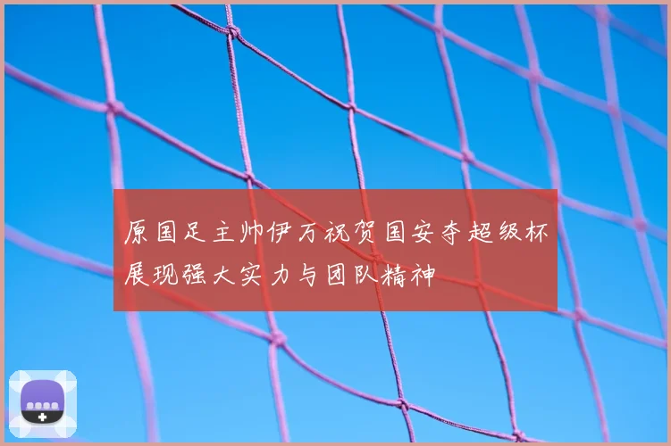 原国足主帅伊万祝贺国安夺超级杯展现强大实力与团队精神