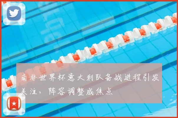 南非世界杯意大利队备战进程引发关注，阵容调整成焦点