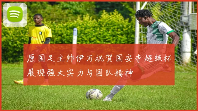 原国足主帅伊万祝贺国安夺超级杯展现强大实力与团队精神