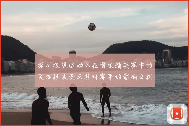 深圳极限运动队在滑板精英赛中的灵活性表现及其对赛事的影响分析