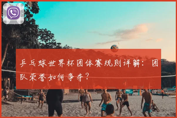 乒乓球世界杯团体赛规则详解：团队荣誉如何争夺？
