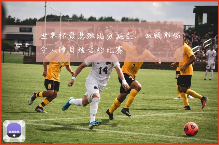 世界杯最悬殊比分诞生!回顾那场令人瞠目结舌的比赛