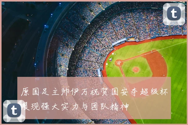 原国足主帅伊万祝贺国安夺超级杯展现强大实力与团队精神
