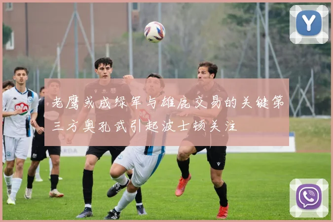 老鹰或成绿军与雄鹿交易的关键第三方奥孔武引起波士顿关注