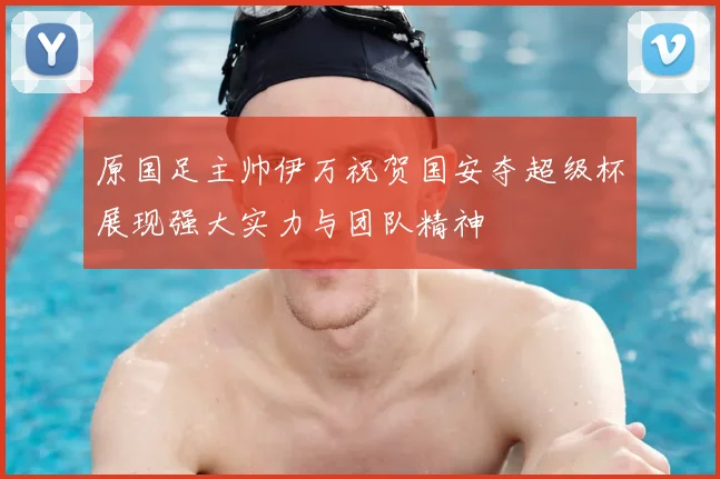 原国足主帅伊万祝贺国安夺超级杯展现强大实力与团队精神