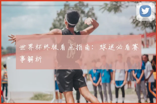 世界杯终极看点指南:球迷必看赛事解析