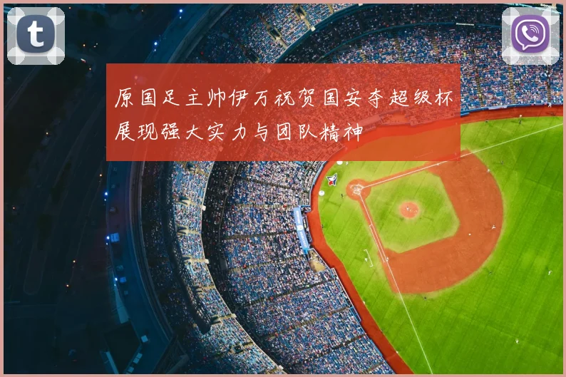 原国足主帅伊万祝贺国安夺超级杯展现强大实力与团队精神