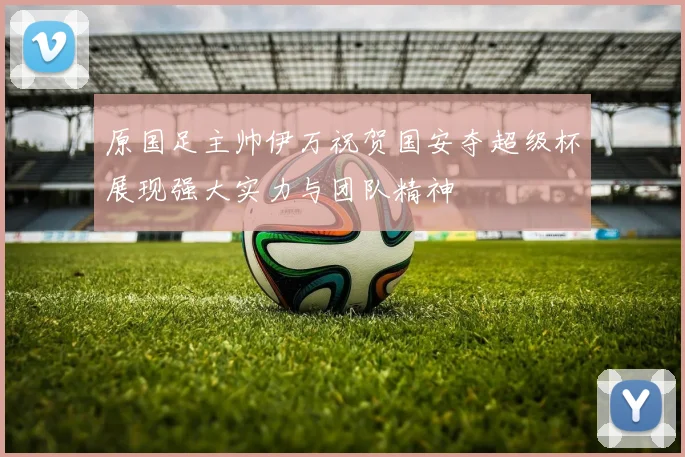 原国足主帅伊万祝贺国安夺超级杯展现强大实力与团队精神