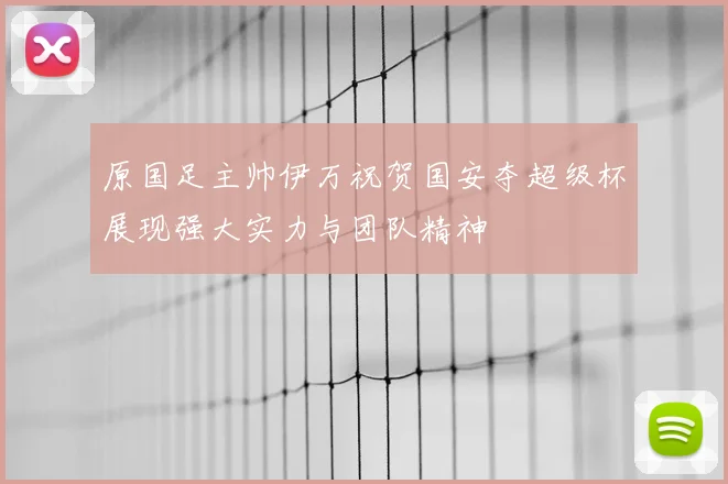 原国足主帅伊万祝贺国安夺超级杯展现强大实力与团队精神