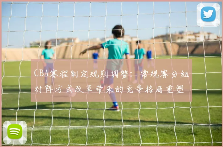 CBA赛程制定规则调整:常规赛分组对阵方式改革带来的竞争格局重塑
