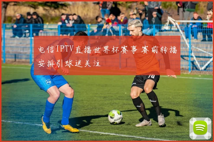 电信IPTV直播世界杯赛事 赛前转播安排引球迷关注