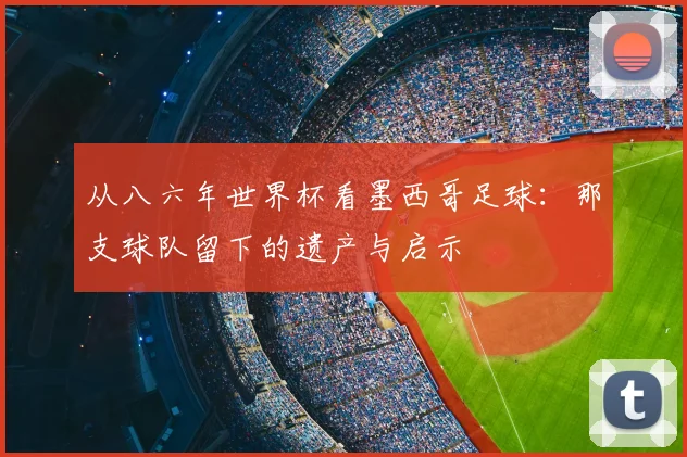 从八六年世界杯看墨西哥足球:那支球队留下的遗产与启示